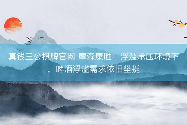真钱三公棋牌官网 摩森康胜：浮滥承压环境下，啤酒浮滥需求依旧坚挺