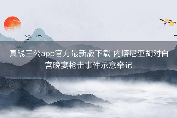 真钱三公app官方最新版下载 内塔尼亚胡对白宫晚宴枪击事件示意牵记