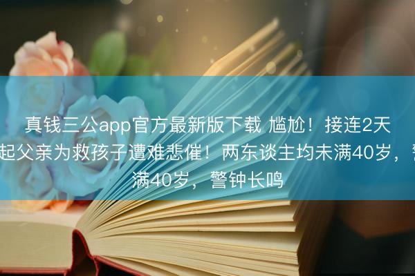 真钱三公app官方最新版下载 尴尬！接连2天，突发2起父亲为救孩子遭难悲催！两东谈主均未满40岁，警钟长鸣