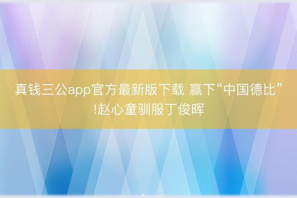 真钱三公app官方最新版下载 赢下“中国德比”!赵心童驯服丁俊晖