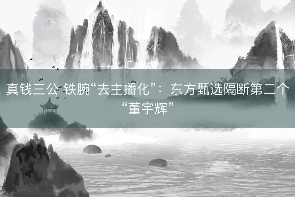 真钱三公 铁腕“去主播化”：东方甄选隔断第二个“董宇辉”