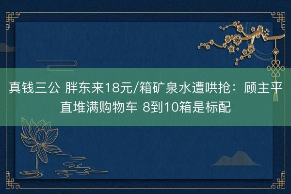 真钱三公 胖东来18元/箱矿泉水遭哄抢：顾主平直堆满购物车 8到10箱是标配